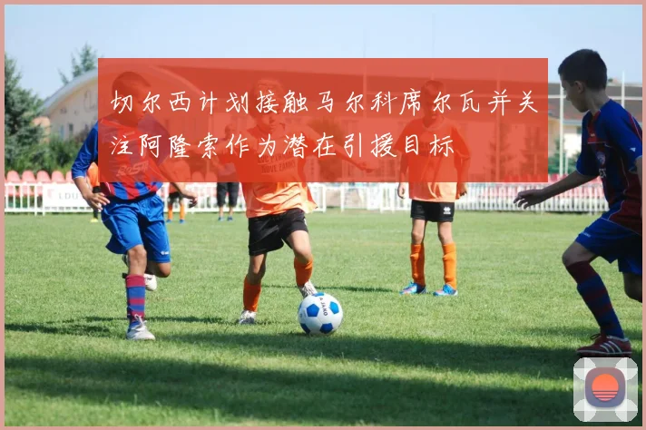 切尔西计划接触马尔科席尔瓦并关注阿隆索作为潜在引援目标