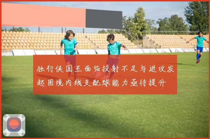 独行侠国王面临投射不足与进攻发起困境内线支配球能力亟待提升