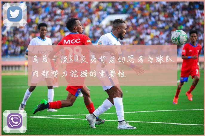 乌度卡谈KD交易背后的思考与球队内部潜力挖掘的重要性