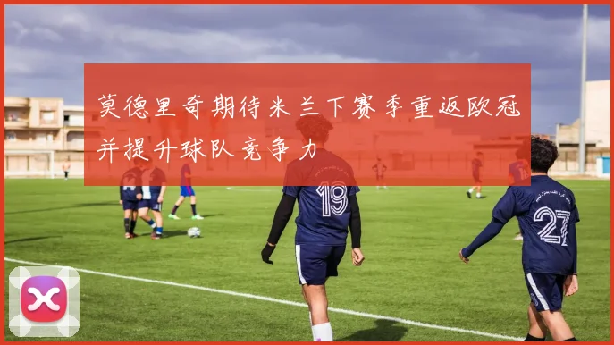 莫德里奇期待米兰下赛季重返欧冠并提升球队竞争力