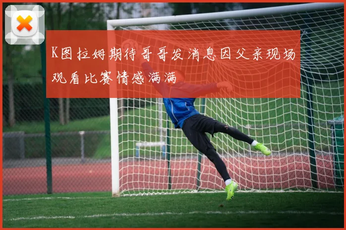 K图拉姆期待哥哥发消息因父亲现场观看比赛情感满满