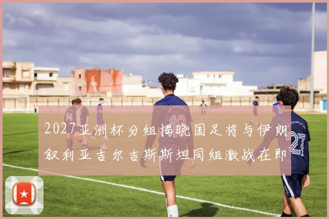 2027亚洲杯分组揭晓国足将与伊朗叙利亚吉尔吉斯斯坦同组激战在即