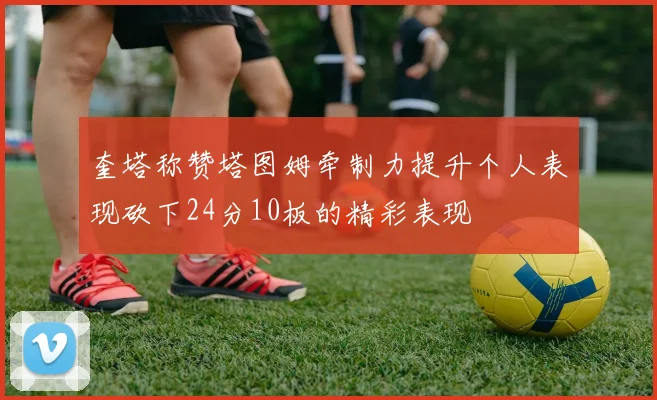奎塔称赞塔图姆牵制力提升个人表现砍下24分10板的精彩表现