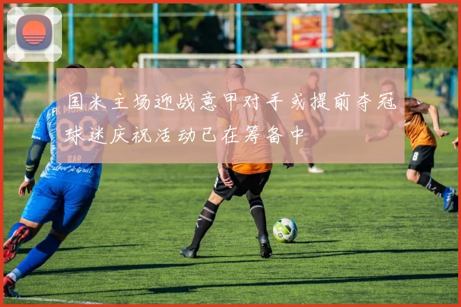 国米主场迎战意甲对手或提前夺冠球迷庆祝活动已在筹备中