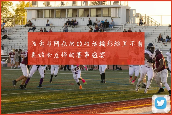 马竞与阿森纳的对话精彩纷呈不看真的会后悔的赛事盛宴