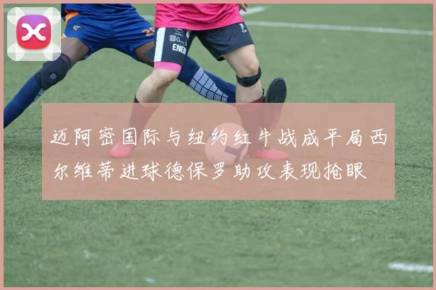 迈阿密国际与纽约红牛战成平局西尔维蒂进球德保罗助攻表现抢眼