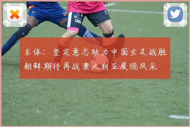 东体：坚定意志助力中国女足战胜朝鲜期待再战澳大利亚展现风采