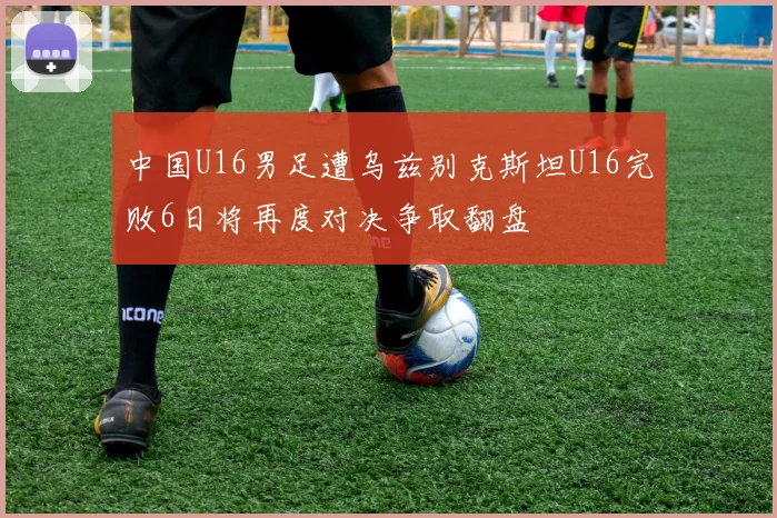 中国U16男足遭乌兹别克斯坦U16完败6日将再度对决争取翻盘