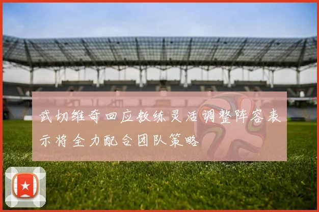 武切维奇回应教练灵活调整阵容表示将全力配合团队策略