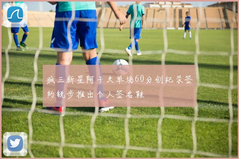 疯三新星阿卡夫单场60分创纪录签约锐步推出个人签名鞋