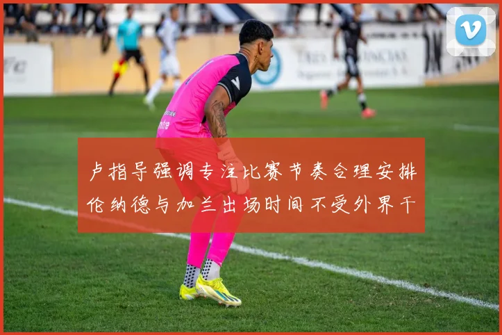 卢指导强调专注比赛节奏合理安排伦纳德与加兰出场时间不受外界干扰